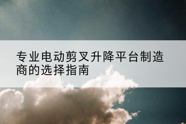 稷山电动剪叉升降平台厂家-专业电动剪叉升降平台制造商的选择指南
