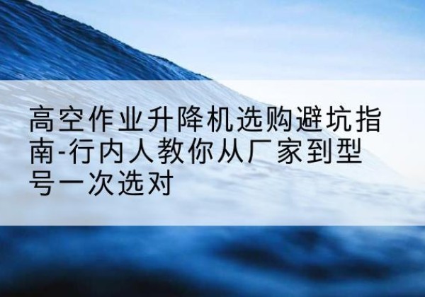 稷山升降平台厂家-高空作业升降机选购避坑指南-行内人教你从厂家到型号一次选对