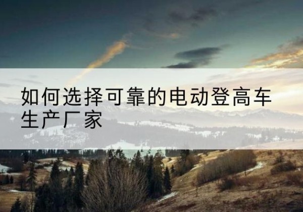 稷山电动登高车厂家-如何选择可靠的电动登高车生产厂家