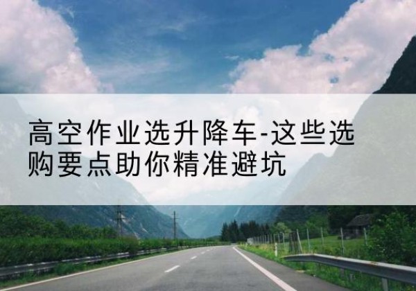 稷山升降车厂家-高空作业选升降车-这些选购要点助你*避坑