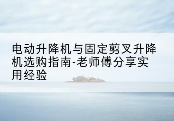 稷山电动升降机怎么选-电动升降机与固定剪叉升降机选购指南-老师傅分享实用经验