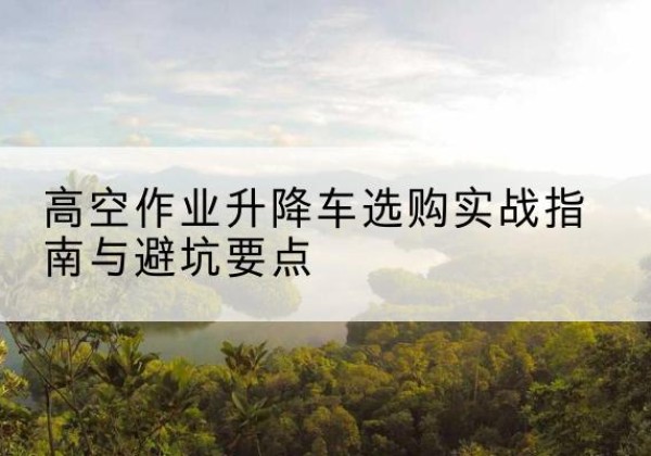 稷山升降车怎么选-高空作业升降车选购实战指南与避坑要点