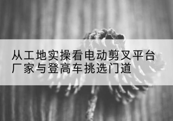 稷山电动剪叉升降平台厂家-从工地实操看电动剪叉平台厂家与登高车挑选门道