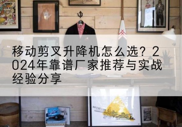 稷山升降平台厂家推荐-移动剪叉升降机怎么选？2024年靠谱厂家推荐与实战经验分享