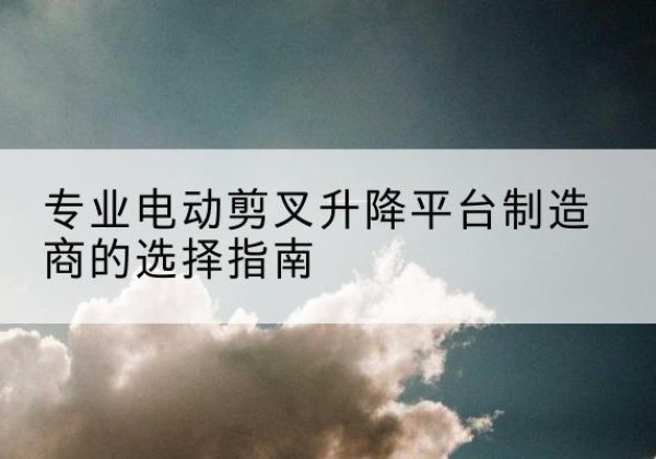 稷山电动剪叉升降平台厂家-专业电动剪叉升降平台制造商的选择指南